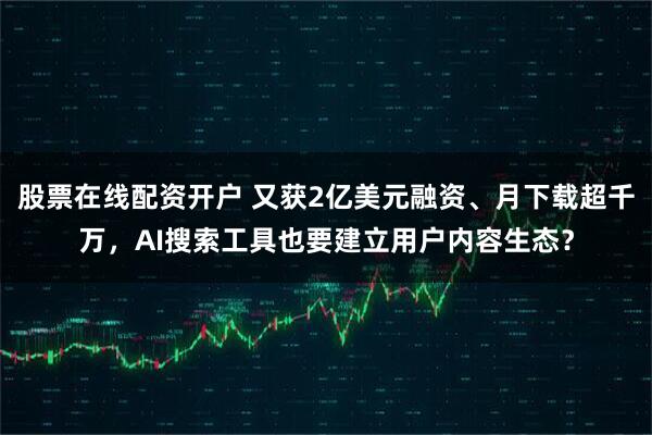 股票在线配资开户 又获2亿美元融资、月下载超千万，AI搜索工具也要建立用户内容生态？