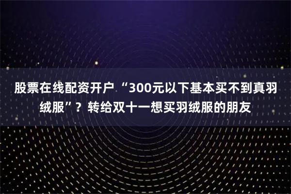 股票在线配资开户 “300元以下基本买不到真羽绒服”？转给双十一想买羽绒服的朋友