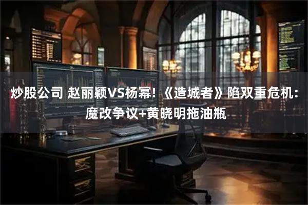 炒股公司 赵丽颖VS杨幂! 《造城者》陷双重危机: 魔改争议+黄晓明拖油瓶