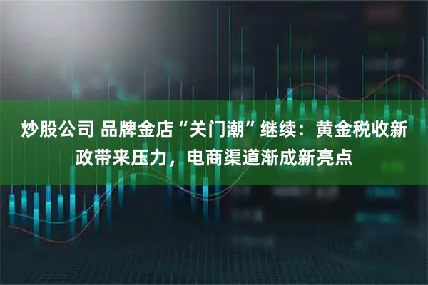 炒股公司 品牌金店“关门潮”继续：黄金税收新政带来压力，电商渠道渐成新亮点