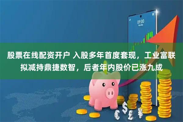 股票在线配资开户 入股多年首度套现，工业富联拟减持鼎捷数智，后者年内股价已涨九成