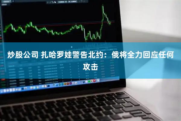 炒股公司 扎哈罗娃警告北约：俄将全力回应任何攻击