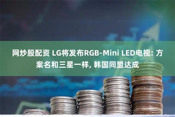 网炒股配资 LG将发布RGB-Mini LED电视: 方案名和三星一样, 韩国同盟达成