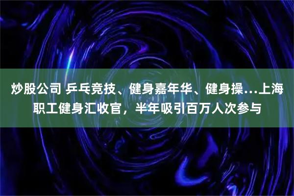 炒股公司 乒乓竞技、健身嘉年华、健身操…上海职工健身汇收官，半年吸引百万人次参与