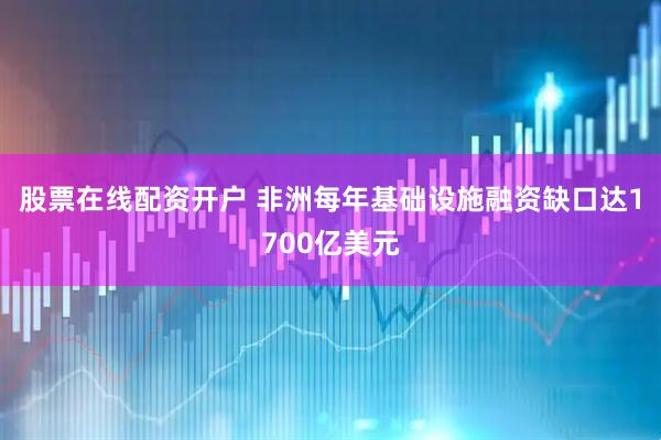 股票在线配资开户 非洲每年基础设施融资缺口达1700亿美元