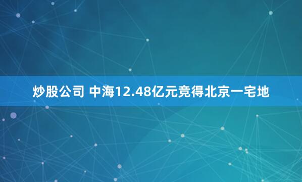 炒股公司 中海12.48亿元竞得北京一宅地
