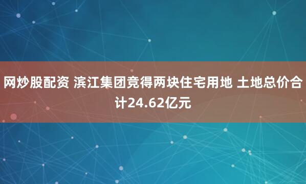 网炒股配资 滨江集团竞得两块住宅用地 土地总价合计24.62亿元