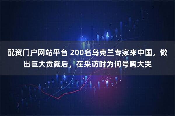 配资门户网站平台 200名乌克兰专家来中国，做出巨大贡献后，在采访时为何号啕大哭