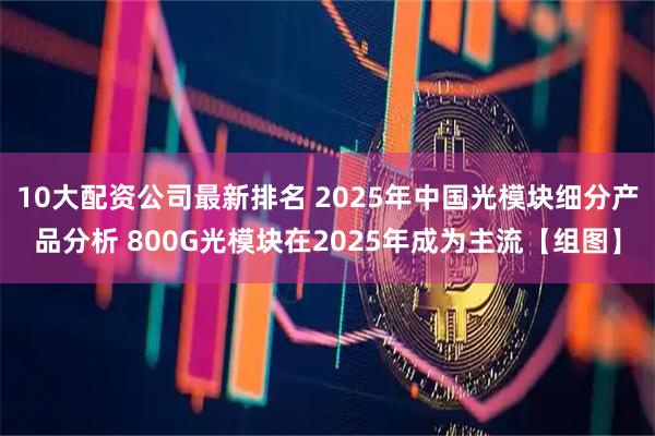 10大配资公司最新排名 2025年中国光模块细分产品分析 800G光模块在2025年成为主流【组图】