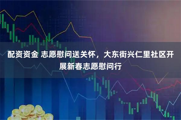 配资资金 志愿慰问送关怀，大东街兴仁里社区开展新春志愿慰问行