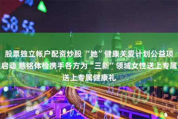 股票独立帐户配资炒股 “她”健康关爱计划公益项目在京启动 慈铭体检携手各方为“三新”领域女性送上专属健康礼