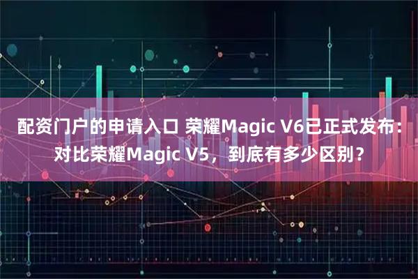 配资门户的申请入口 荣耀Magic V6已正式发布：对比荣耀Magic V5，到底有多少区别？