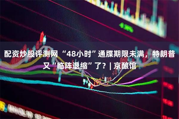 配资炒股评测网 “48小时”通牒期限未满，特朗普又“临阵退缩”了？| 京酿馆